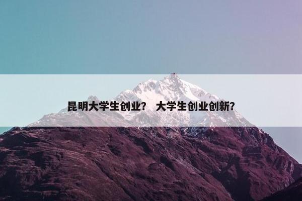 昆明大学生创业？ 大学生创业创新？