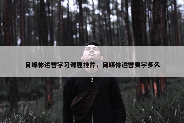 自媒体运营学习课程推荐，自媒体运营要学多久