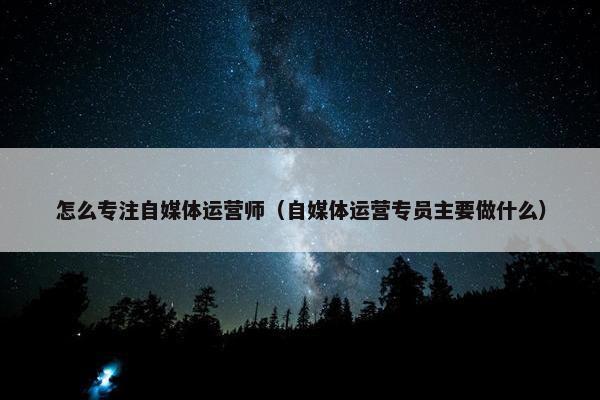 怎么专注自媒体运营师（自媒体运营专员主要做什么）