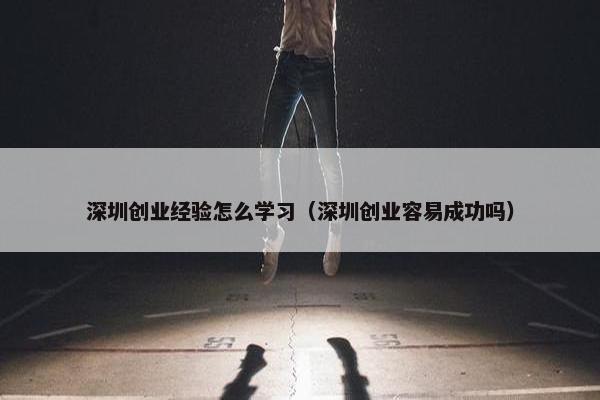 深圳创业经验怎么学习（深圳创业容易成功吗）