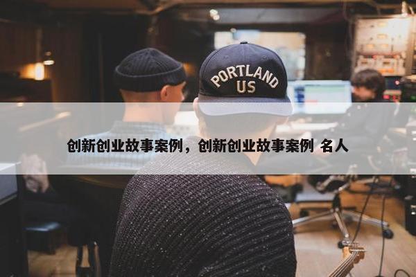 创新创业故事案例，创新创业故事案例 名人