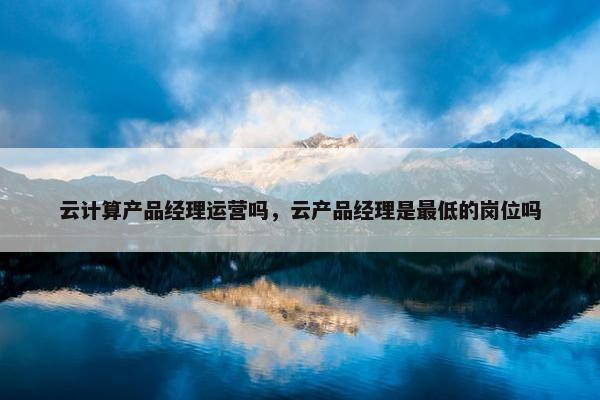 云计算产品经理运营吗，云产品经理是最低的岗位吗