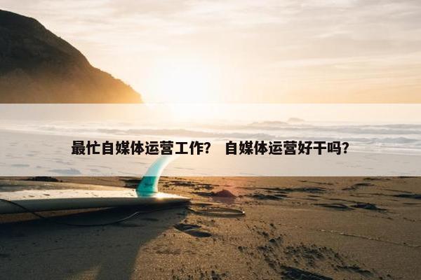 最忙自媒体运营工作？ 自媒体运营好干吗？