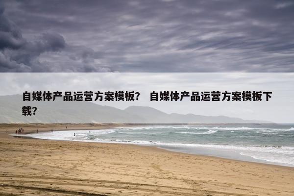 自媒体产品运营方案模板？ 自媒体产品运营方案模板下载？