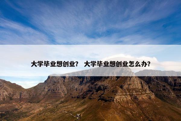 大学毕业想创业？ 大学毕业想创业怎么办？