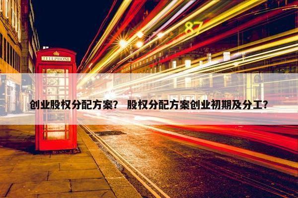创业股权分配方案？ 股权分配方案创业初期及分工？