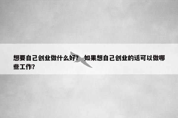 想要自己创业做什么好？ 如果想自己创业的话可以做哪些工作？