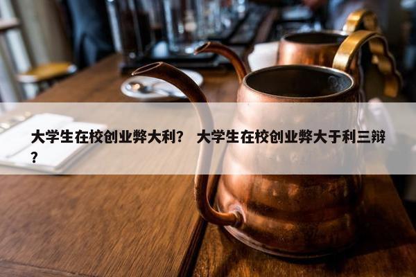 大学生在校创业弊大利？ 大学生在校创业弊大于利三辩？
