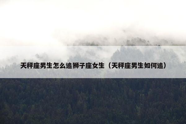 天秤座男生怎么追狮子座女生（天秤座男生如何追）