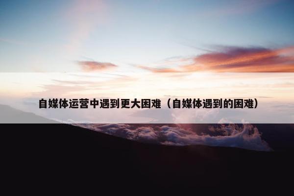自媒体运营中遇到更大困难（自媒体遇到的困难）