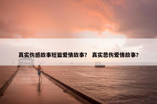 真实伤感故事短篇爱情故事？ 真实悲伤爱情故事？