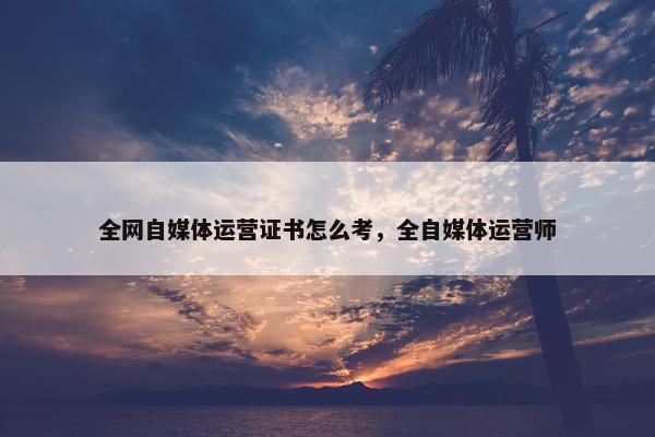 全网自媒体运营证书怎么考，全自媒体运营师