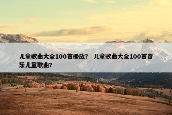 儿童歌曲大全100首播放？ 儿童歌曲大全100首音乐儿童歌曲？
