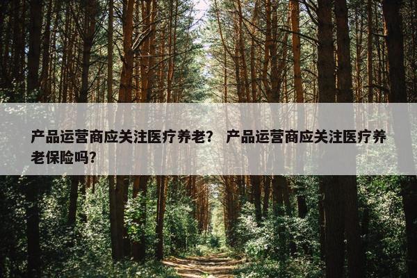 产品运营商应关注医疗养老？ 产品运营商应关注医疗养老保险吗？