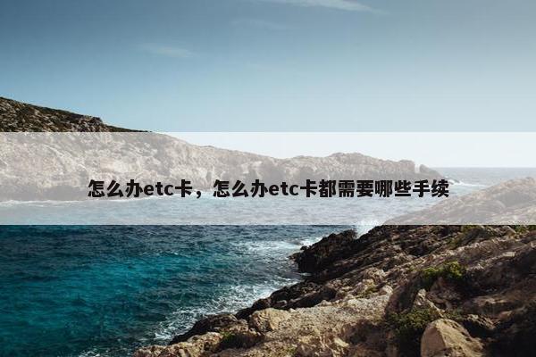 怎么办etc卡，怎么办etc卡都需要哪些手续