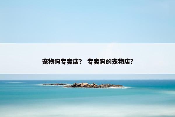 宠物狗专卖店？ 专卖狗的宠物店？