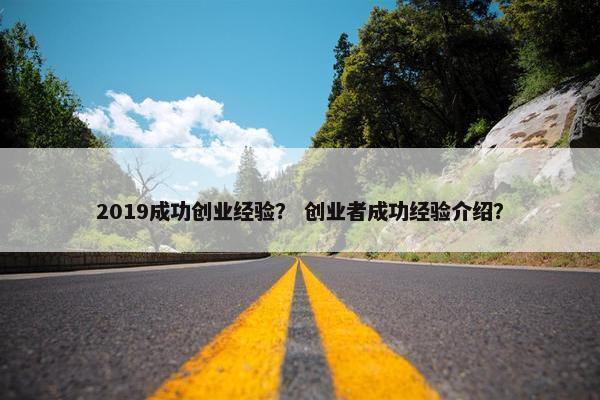 2019成功创业经验？ 创业者成功经验介绍？