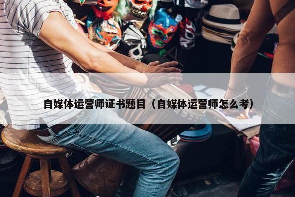 自媒体运营师证书题目（自媒体运营师怎么考）