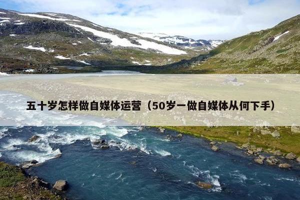 五十岁怎样做自媒体运营（50岁一做自媒体从何下手）