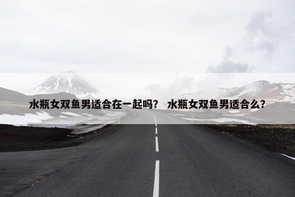 水瓶女双鱼男适合在一起吗？ 水瓶女双鱼男适合么？