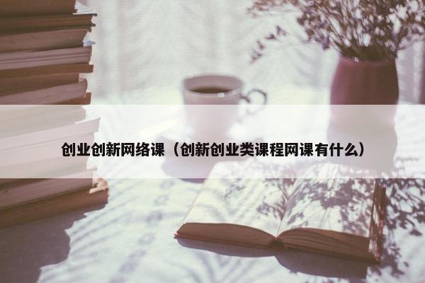 创业创新网络课（创新创业类课程网课有什么）