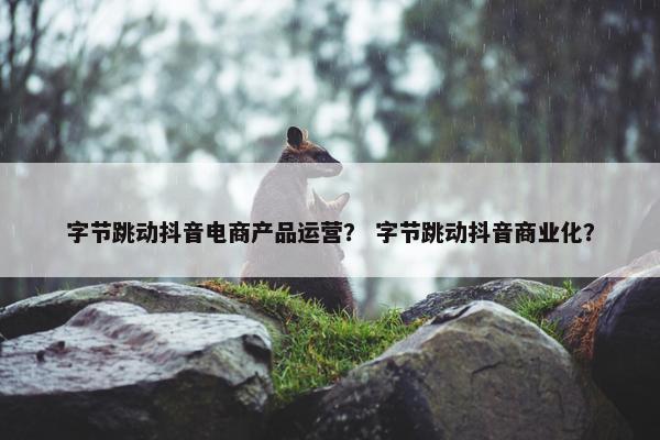 字节跳动抖音电商产品运营？ 字节跳动抖音商业化？