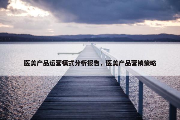 医美产品运营模式分析报告，医美产品营销策略