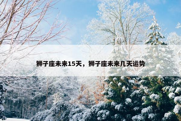 狮子座未来15天，狮子座未来几天运势