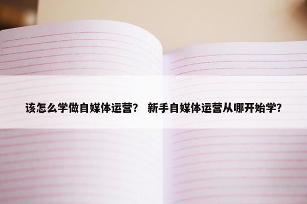 该怎么学做自媒体运营？ 新手自媒体运营从哪开始学？