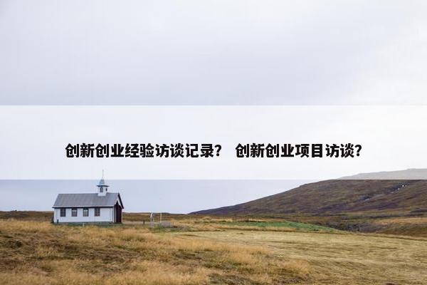 创新创业经验访谈记录？ 创新创业项目访谈？