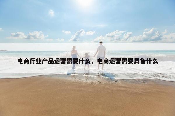 电商行业产品运营需要什么，电商运营需要具备什么
