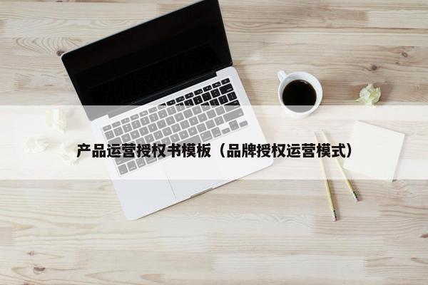 产品运营授权书模板（品牌授权运营模式）