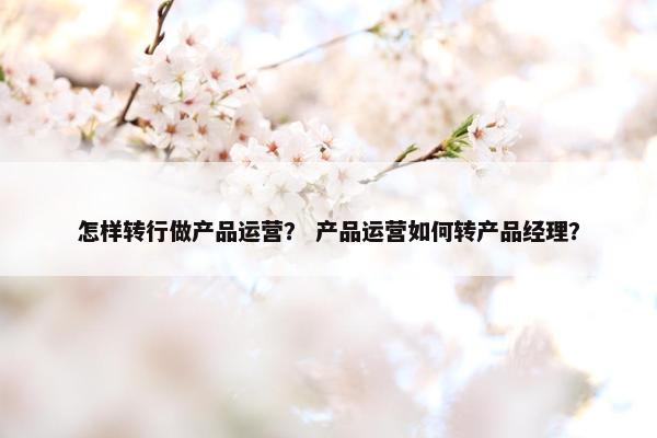 怎样转行做产品运营？ 产品运营如何转产品经理？
