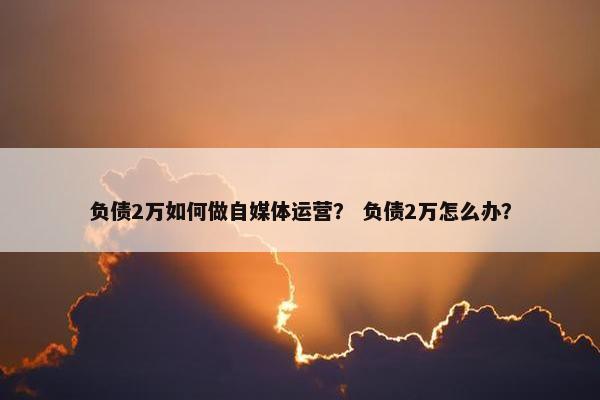 负债2万如何做自媒体运营？ 负债2万怎么办？