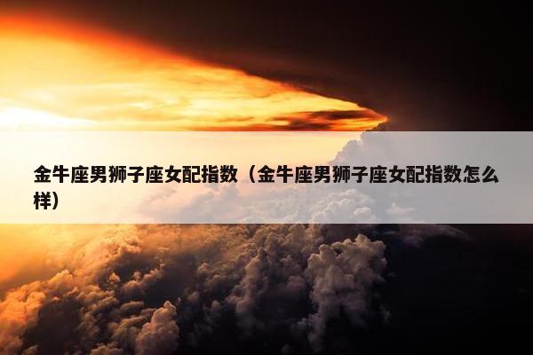 金牛座男狮子座女配指数（金牛座男狮子座女配指数怎么样）