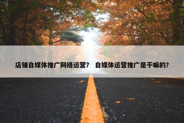 店铺自媒体推广网络运营？ 自媒体运营推广是干嘛的？