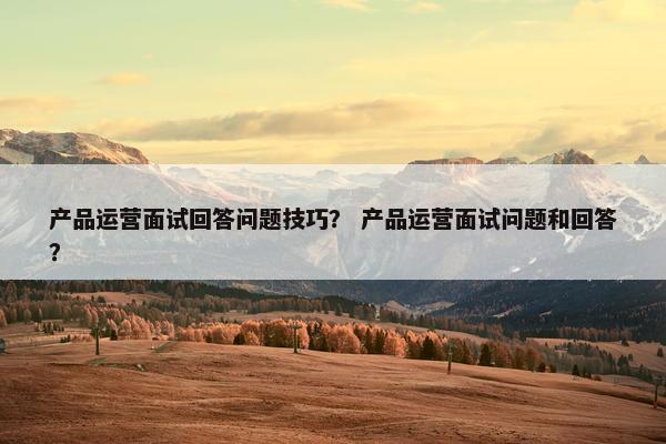 产品运营面试回答问题技巧？ 产品运营面试问题和回答？