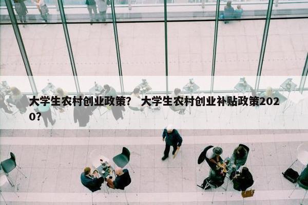 大学生农村创业政策？ 大学生农村创业补贴政策2020？