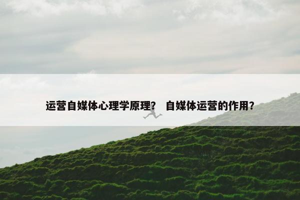 运营自媒体心理学原理？ 自媒体运营的作用？