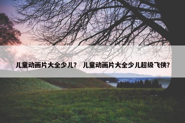 儿童动画片大全少儿？ 儿童动画片大全少儿超级飞侠？