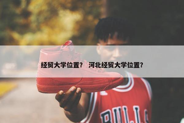 经贸大学位置？ 河北经贸大学位置？