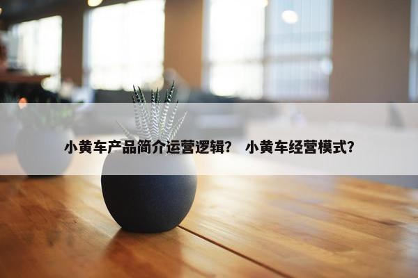 小黄车产品简介运营逻辑？ 小黄车经营模式？