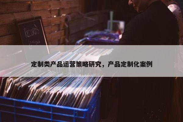 定制类产品运营策略研究，产品定制化案例