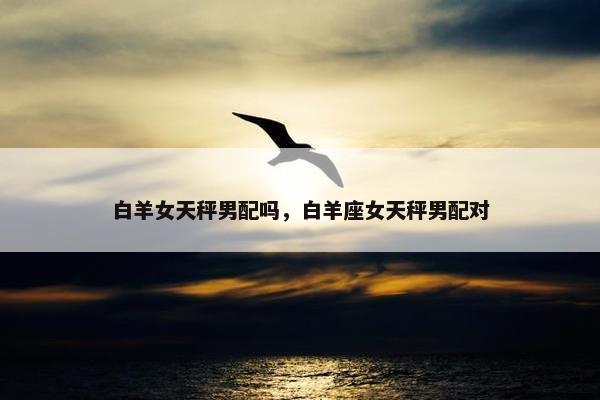 白羊女天秤男配吗，白羊座女天秤男配对