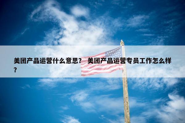 美团产品运营什么意思？ 美团产品运营专员工作怎么样？