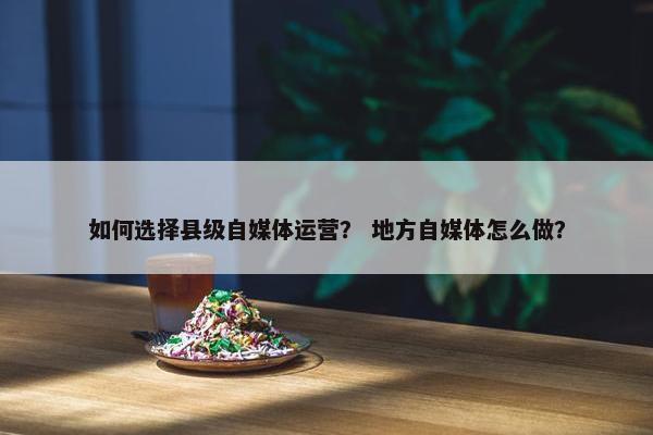 如何选择县级自媒体运营？ 地方自媒体怎么做？