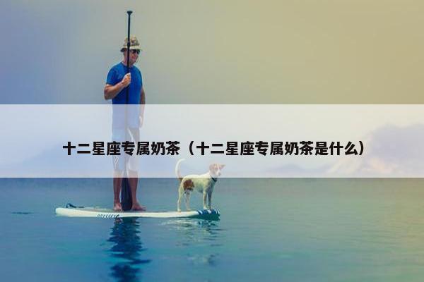十二星座专属奶茶（十二星座专属奶茶是什么）