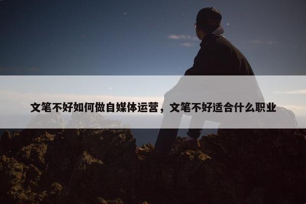 文笔不好如何做自媒体运营，文笔不好适合什么职业