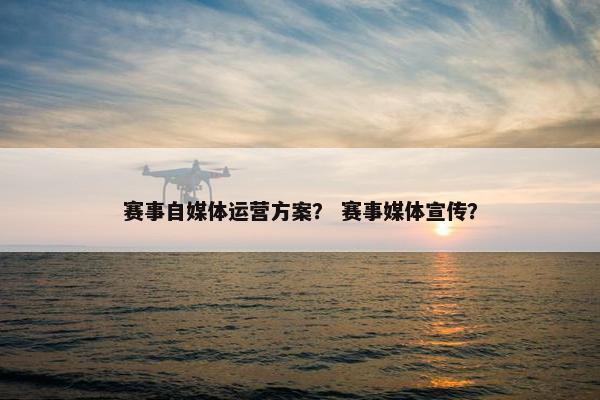 赛事自媒体运营方案？ 赛事媒体宣传？