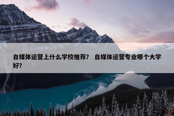 自媒体运营上什么学校推荐？ 自媒体运营专业哪个大学好？